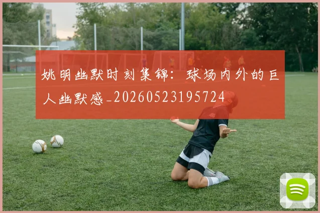 姚明幽默时刻集锦：球场内外的巨人幽默感_20260523195724