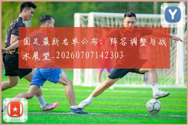 国足最新名单公布：阵容调整与战术展望_20260707142303