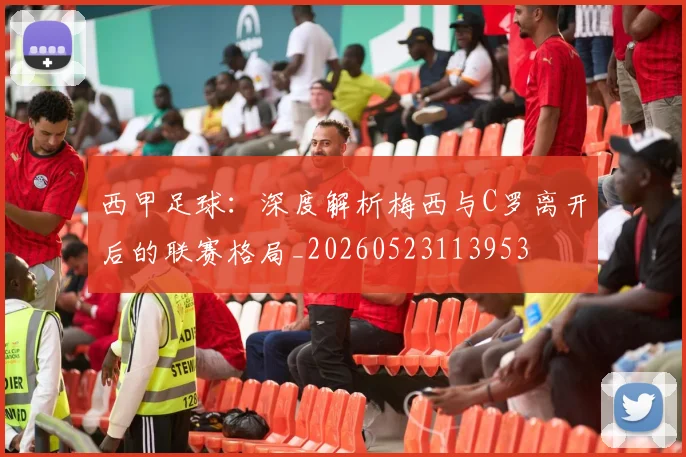 西甲足球:深度解析梅西与C罗离开后的联赛格局_20260523113953