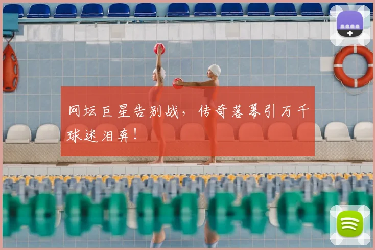 网坛巨星告别战,传奇落幕引万千球迷泪奔!