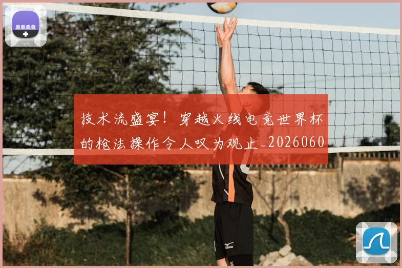 技术流盛宴！穿越火线电竞世界杯的枪法操作令人叹为观止_20260605165815