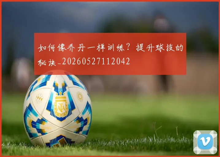 如何像乔丹一样训练？提升球技的秘诀_20260527112042