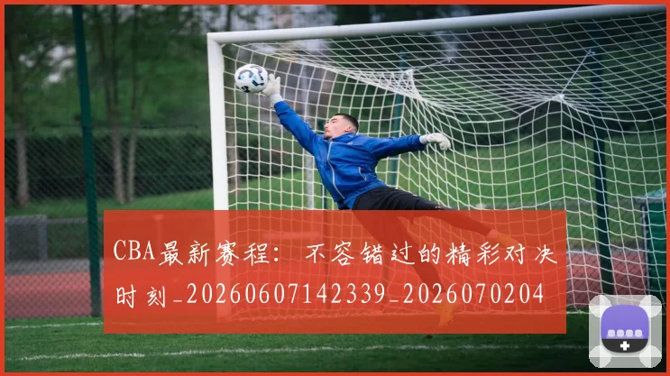 CBA最新赛程：不容错过的精彩对决时刻_20260607142339_20260702040249
