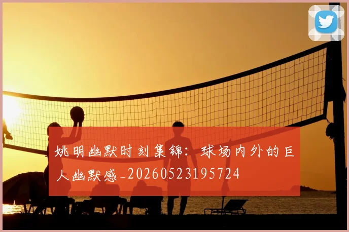 姚明幽默时刻集锦:球场内外的巨人幽默感_20260523195724
