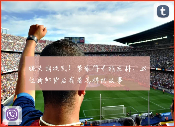 镜头捕捉到!紧张得手指发抖,这位新帅背后有着怎样的故事