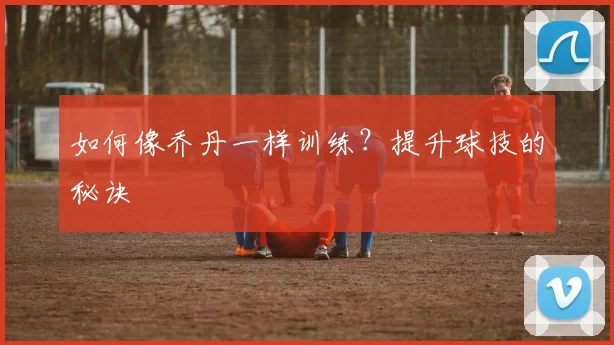 如何像乔丹一样训练?提升球技的秘诀